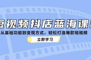 （12960期）短视频抖店蓝海课程：从基础功能到变现方式，轻松打造爆款短视频