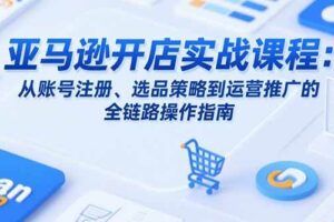 （15439期）亚马逊开店实战课程：从账号注册、选品策略到运营推广的全链路操作指南