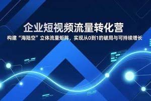 （16959期）企业短视频流量转化营，构建“海陆空”立体流量矩阵，实现从0到1的破局与可持续增长